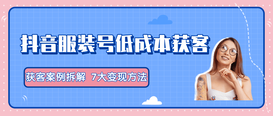 服装抖音号+获客的案例拆解，13种低成本获客方式，7大变现方法，直接上干货！-文强博客