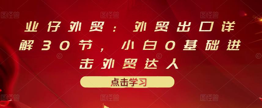 业仔外贸：外贸出口详解30节，小白0基础进击外贸达人 价值666元-文强博客