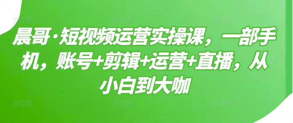 晨哥·短视频运营实操课，一部手机，账号+剪辑+运营+直播，从小白到大咖-文强博客