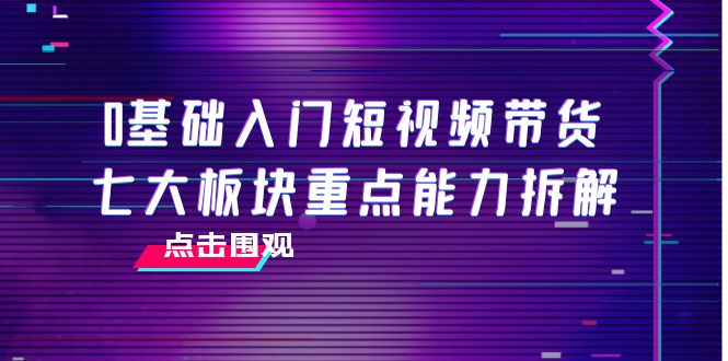 0基础入门短视频带货，七大板块重点能力拆解，7节精品课4小时干货-文强博客