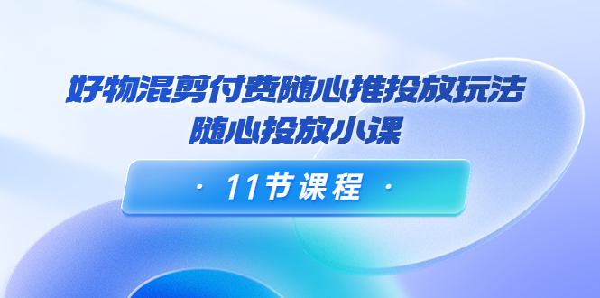 好物混剪付费随心推投放玩法，随心投放小课（11节课程）-文强博客