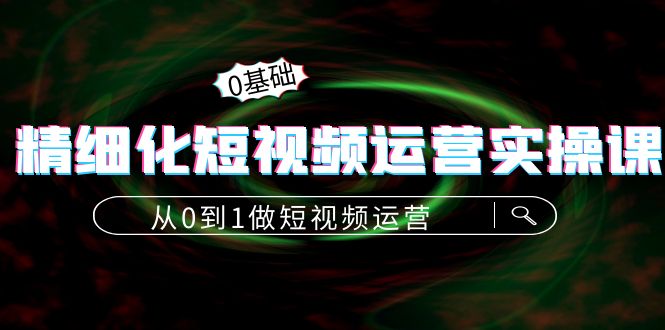 精细化短视频运营实操课，从0到1做短视频运营：算法篇+定位篇+内容篇-文强博客