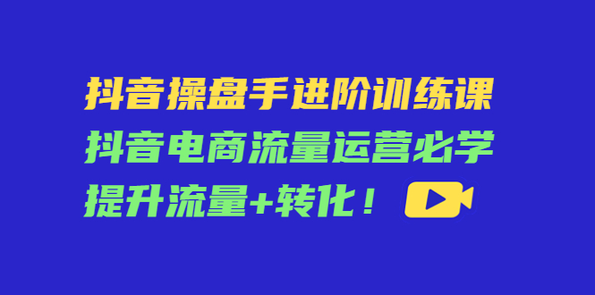 抖音操盘手进阶训练课：抖音电商流量运营必学，提升流量+转化-文强博客