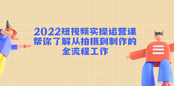 2022短视频实操运营课：帮你了解从拍摄到制作的全流程工作-文强博客