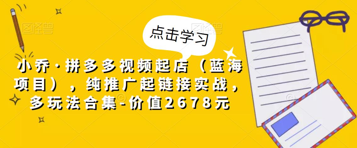 小乔·拼多多视频起店（蓝海项目），纯推广起链接实战，多玩法合集-价值2678元-文强博客