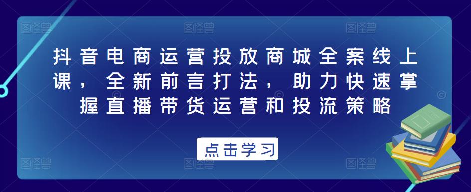 抖音电商运营投放商城全案线上课，全新前言打法，助力快速掌握直播带货运营和投流策略-文强博客