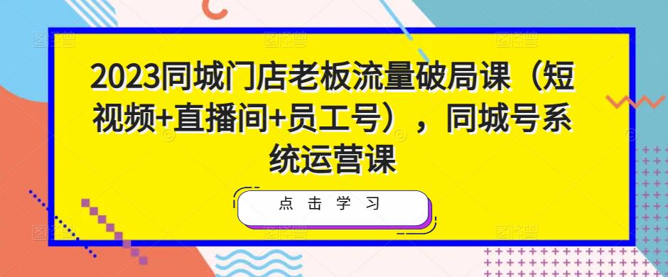 2023同城门店老板流量破局课（短视频+直播间+员工号），同城号系统运营课-文强博客