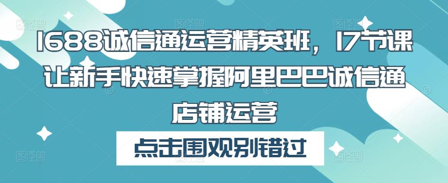 1688诚信通运营精英班，17节课让新手快速掌握阿里巴巴诚信通店铺运营-文强博客