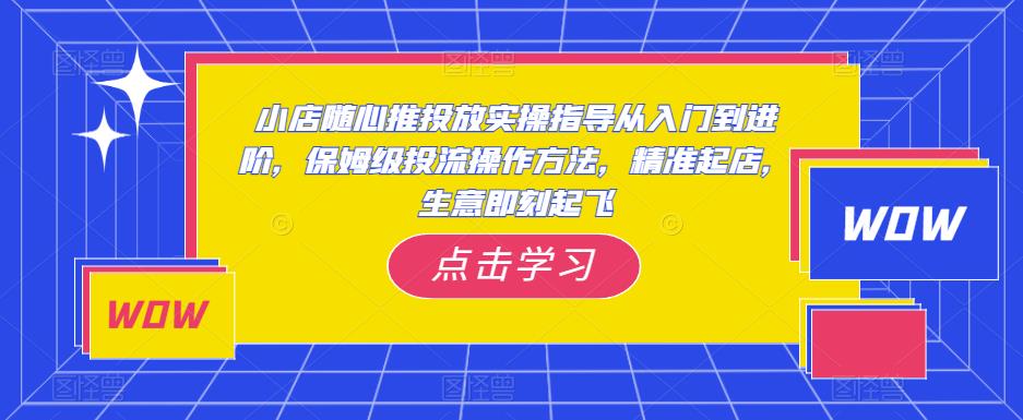 小店随心推投放实操指导从入门到进阶，保姆级投流操作方法，精准起店，生意即刻起飞-文强博客