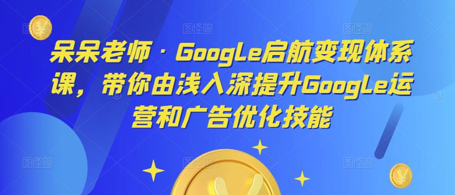 呆呆老师·Google启航变现体系课，带你由浅入深提升Google运营和广告优化技能-文强博客