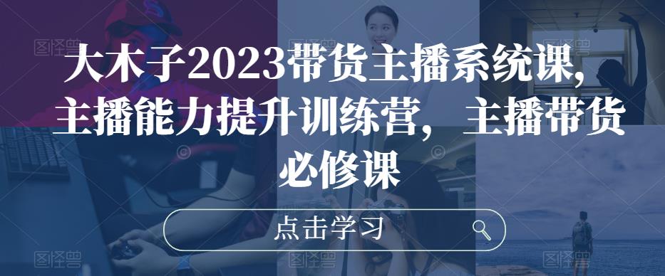 大木子2023带货主播系统课，主播能力提升训练营，主播带货必修课-文强博客