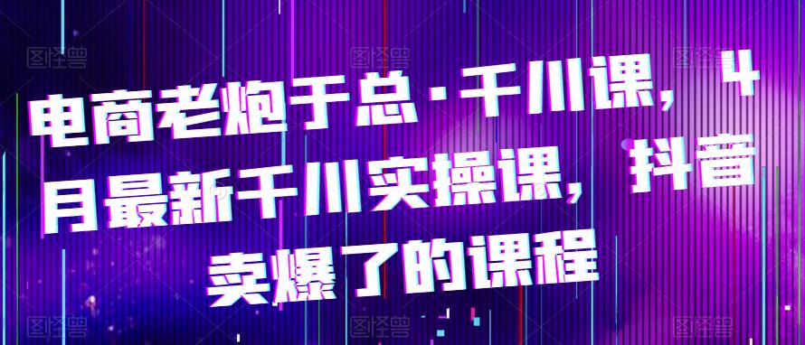 电商老炮于总·千川课，最新千川实操课，抖音卖爆了的课程-文强博客