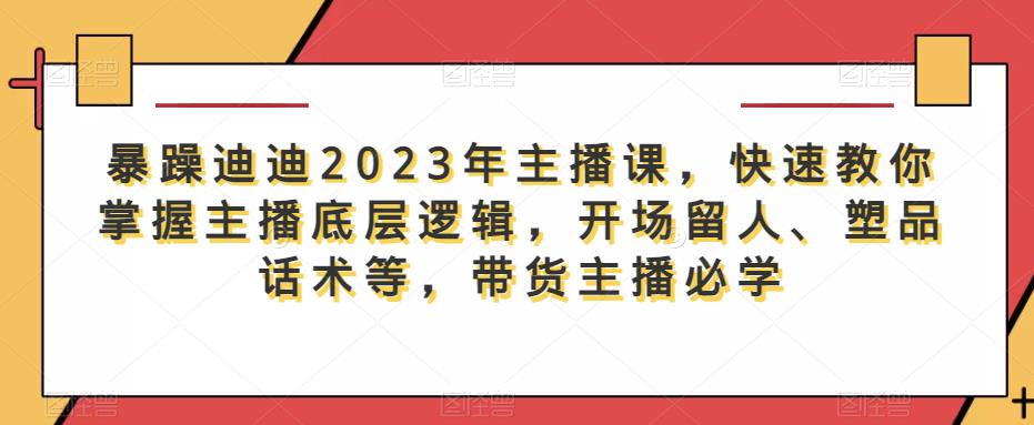 暴躁迪迪2023年主播课，快速教你掌握主播底层逻辑，开场留人、塑品话术等，带货主播必学-文强博客