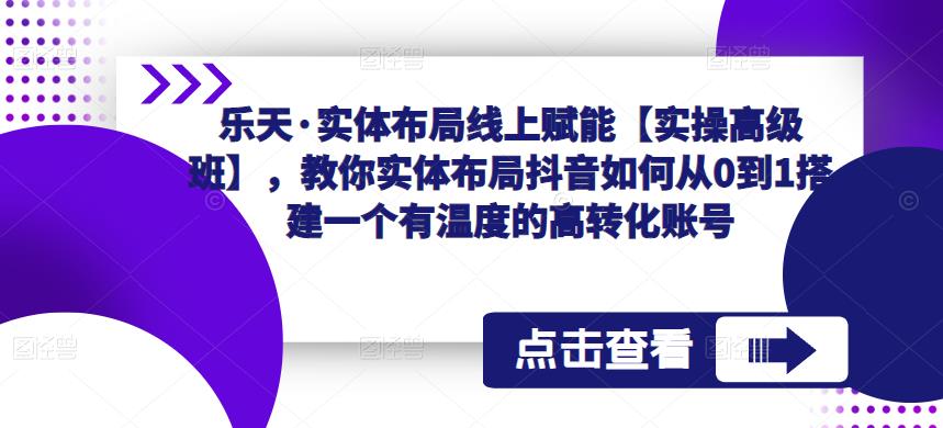 乐天·实体布局线上赋能【实操高级班】，教你实体布局抖音如何从0到1搭建一个有温度的高转化账号-文强博客