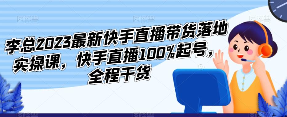 李总2023最新快手直播带货落地实操课，快手直播100%起号，全程干货-文强博客