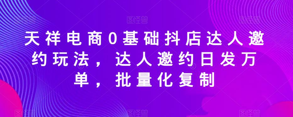 天祥电商0基础抖店达人邀约玩法，达人邀约日发万单，批量化复制-文强博客