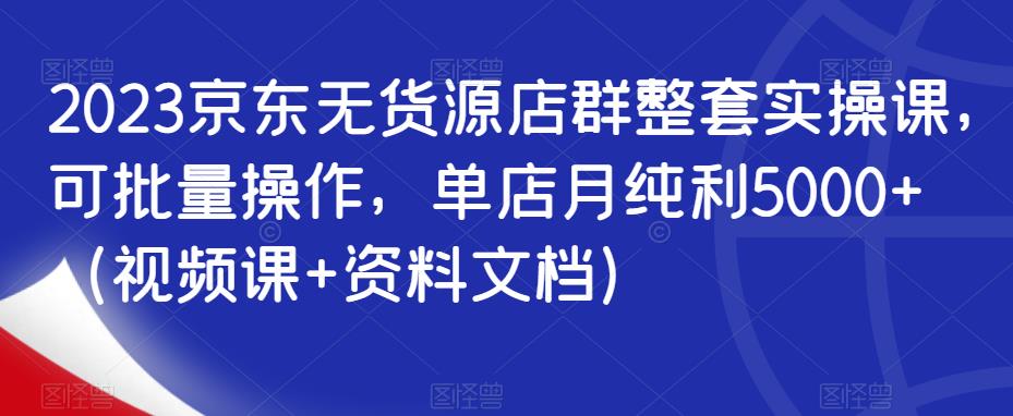 2023京东无货源店群整套实操课，可批量操作，单店月纯利5000+（视频课+资料文档）-文强博客