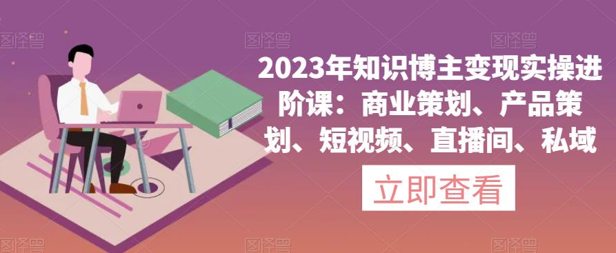 2023年知识博主变现实操进阶课：商业策划、产品策划、短视频、直播间、私域-文强博客