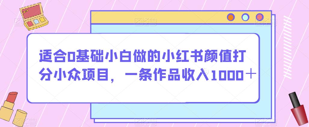 适合0基础小白做的小红书颜值打分小众项目，一条作品收入1000＋【揭秘】-文强博客