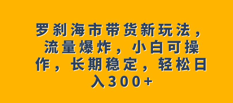 罗刹海市带货新玩法，流量爆炸，小白可操作，长期稳定，轻松日入300+【揭秘】-文强博客