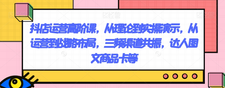 抖店运营高阶课，从理论到实操演示，从运营到战略布局，三频渠道共振，达人图文商品卡等-文强博客