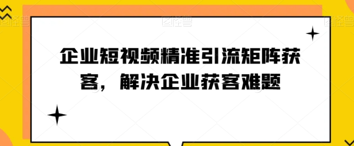 企业短视频精准引流矩阵获客，解决企业获客难题-文强博客