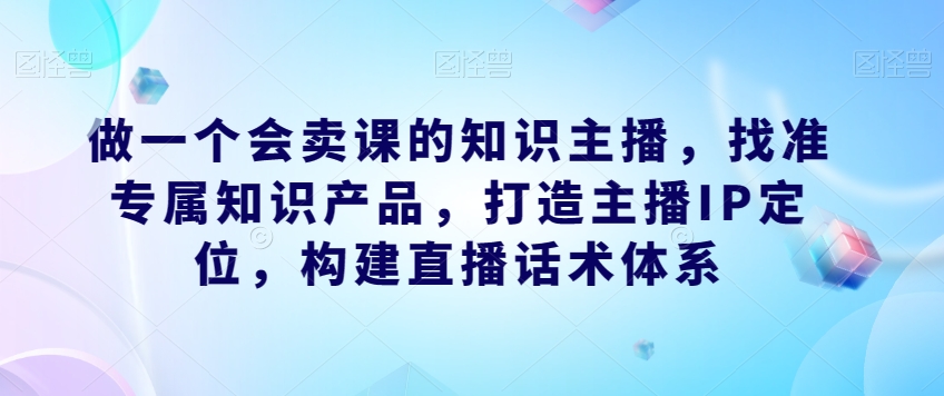 做一个会卖课的知识主播，找准专属知识产品，打造主播IP定位，构建直播话术体系-文强博客