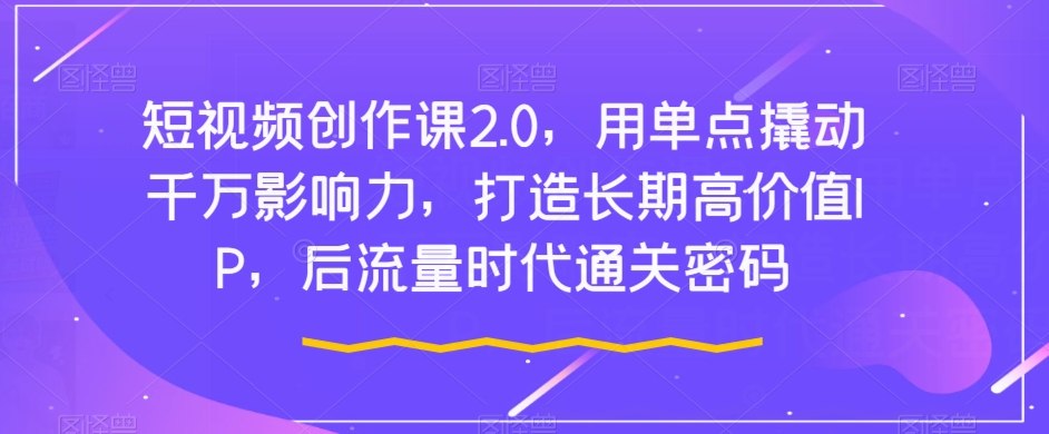 短视频创作课2.0，用单点撬动千万影响力，打造长期高价值IP，后流量时代通关密码-文强博客