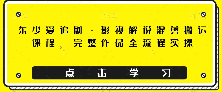 东少爱追剧·影视解说混剪搬运课程，完整作品全流程实操-文强博客