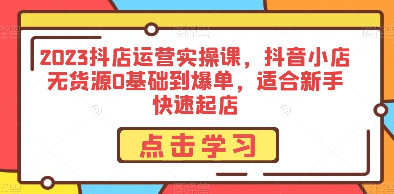 2023抖店运营实操课，抖音小店无货源0基础到爆单，适合新手快速起店-文强博客