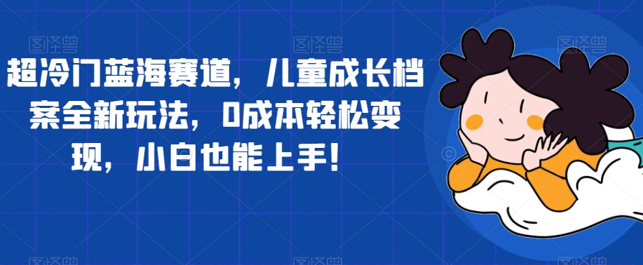 超冷门蓝海赛道，儿童成长档案全新玩法，0成本轻松变现，小白也能上手【揭秘】-文强博客