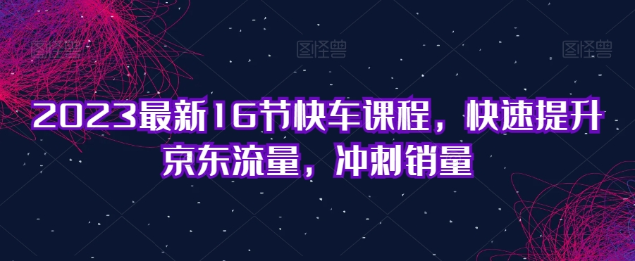 2023最新16节快车课程，快速提升京东流量，冲刺销量-文强博客