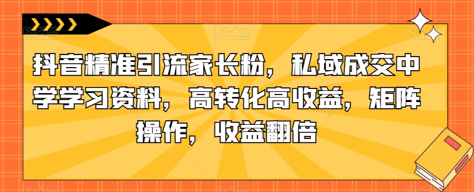 抖音精准引流家长粉，私域成交中学学习资料，高转化高收益，矩阵操作，收益翻倍【揭秘】-文强博客