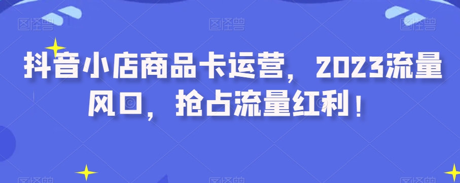 抖音小店商品卡运营，2023流量风口，抢占流量红利！-文强博客