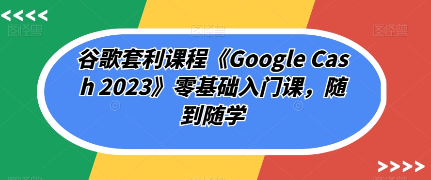 谷歌套利课程《Google Cash 2023》零基础入门课，随到随学-文强博客