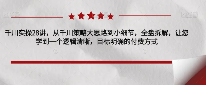 千川实操28讲，从千川策略大思路到小细节，全盘拆解，让您学到一个逻辑清晰，目标明确的付费方式-文强博客