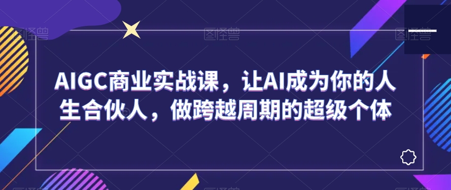 AIGC商业实战课，让AI成为你的人生合伙人，做跨越周期的超级个体-文强博客