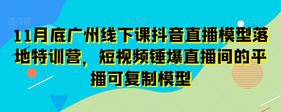 11月底广州线下课抖音直播模型落地特训营，短视频锤爆直播间的平播可复制模型-文强博客