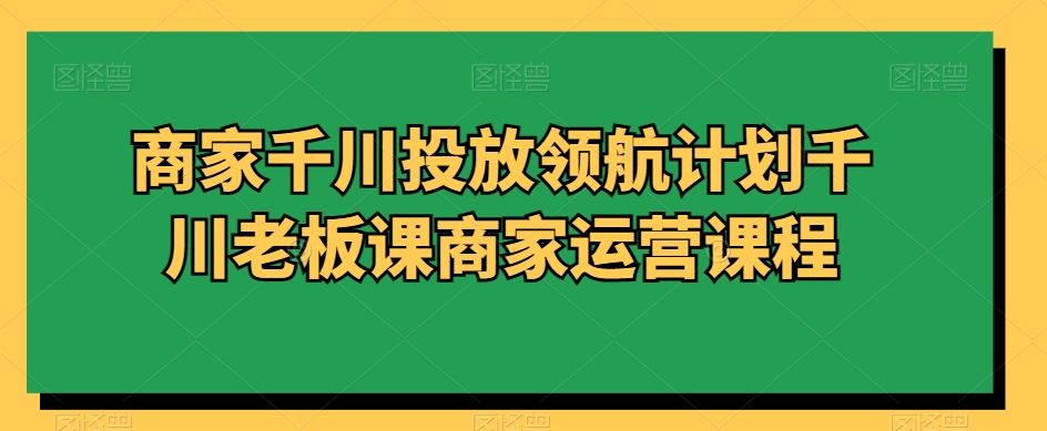 商家千川投放领航计划千川老板课商家运营课程-文强博客