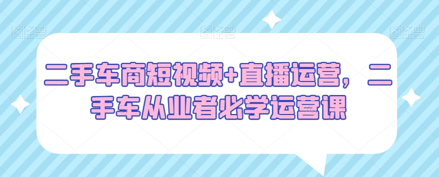 二手车商短视频+直播运营，二手车从业者必学运营课-文强博客