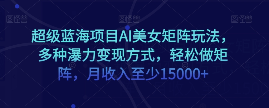 超级蓝海项目AI美女矩阵玩法，多种瀑力变现方式，轻松做矩阵，月收入至少15000+【揭秘】-文强博客