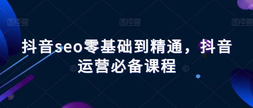 抖音seo零基础到精通，抖音运营必备课程-文强博客