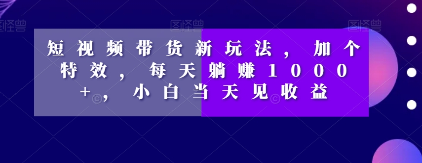 短视频带货新玩法，加个特效，每天躺赚1000+，小白当天见收益【揭秘】-文强博客