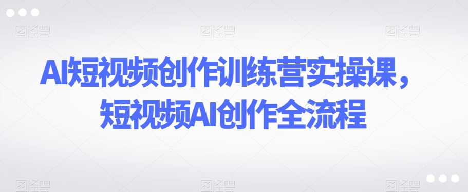 AI短视频创作训练营实操课，短视频AI创作全流程-文强博客