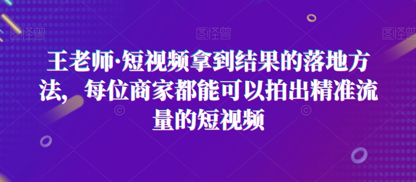 王老师·短视频拿到结果的落地方法，每位商家都能可以拍出精准流量的短视频-文强博客