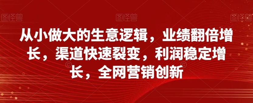 从小做大的生意逻辑，业绩翻倍增长，渠道快速裂变，利润稳定增长，全网营销创新-文强博客