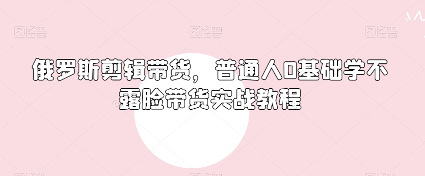 俄罗斯产品剪辑带货，普通人0基础学不露脸带货实战教程-文强博客