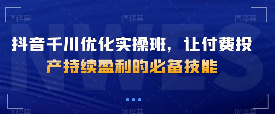 抖音千川优化实操班，让付费投产持续盈利的必备技能-文强博客