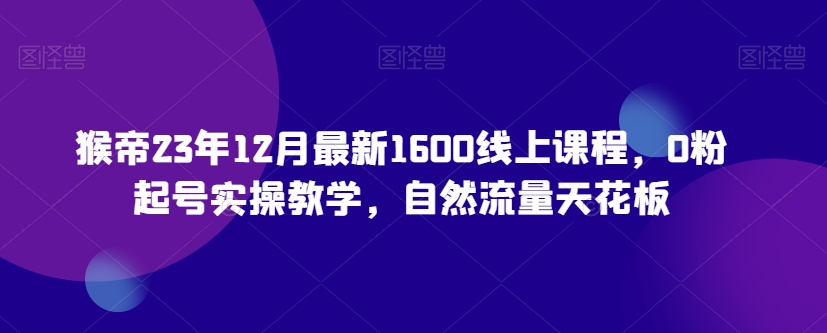 猴帝23年12月最新1600线上课程，0粉起号实操教学，自然流量天花板-文强博客