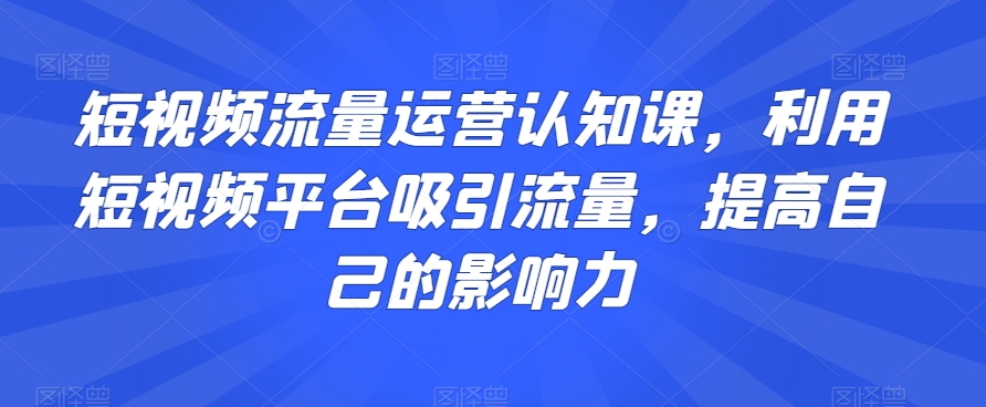 短视频流量运营认知课，利用短视频平台吸引流量，提高自己的影响力-文强博客